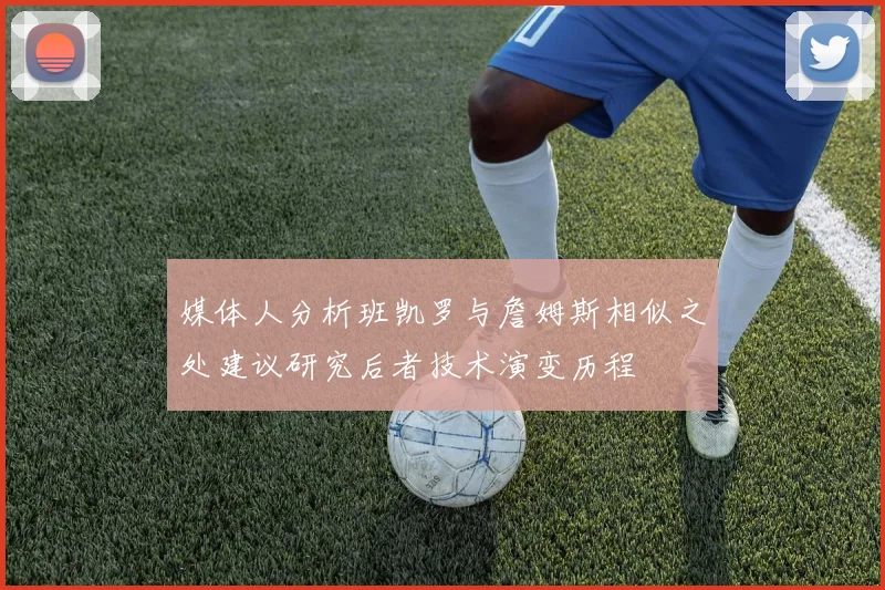 媒体人分析班凯罗与詹姆斯相似之处建议研究后者技术演变历程