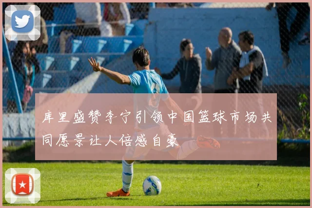 库里盛赞李宁引领中国篮球市场共同愿景让人倍感自豪
