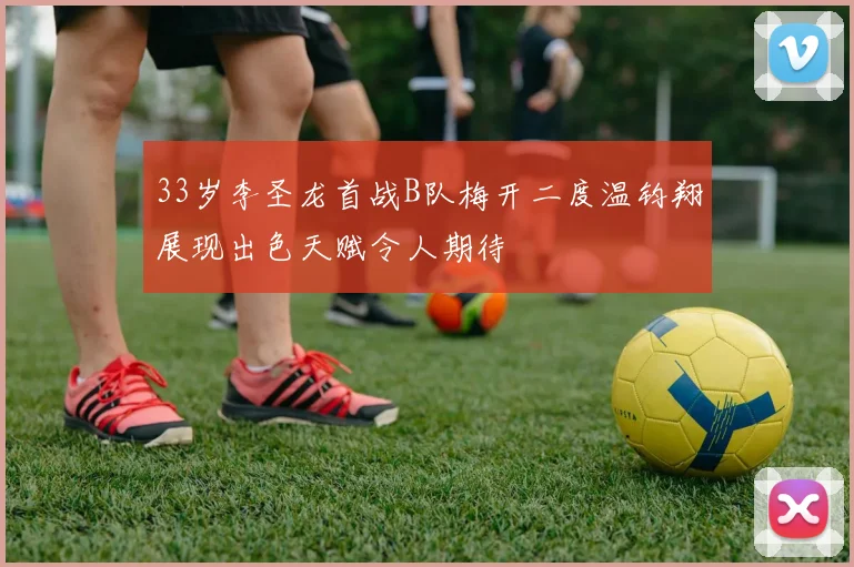 33岁李圣龙首战B队梅开二度温钧翔展现出色天赋令人期待