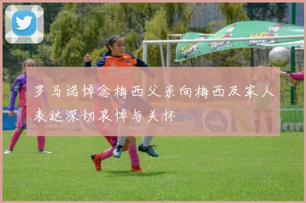 罗马诺悼念梅西父亲向梅西及家人表达深切哀悼与关怀