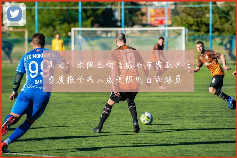美记：太阳已向马威和布雷亚开出资质报价两人成受限制自由球员