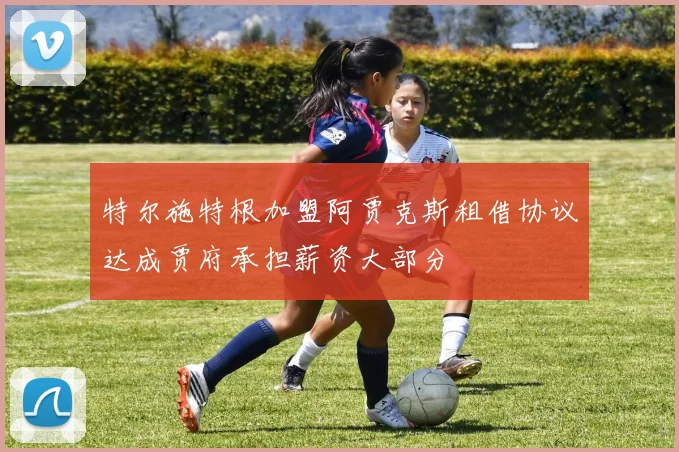 特尔施特根加盟阿贾克斯租借协议达成贾府承担薪资大部分