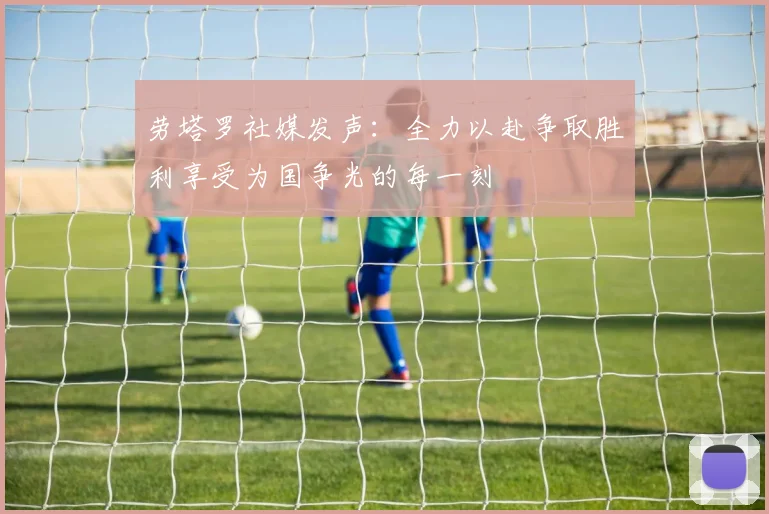 劳塔罗社媒发声：全力以赴争取胜利享受为国争光的每一刻