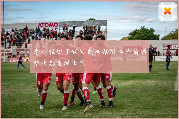 李小恒坦言错失良机期待回济南调整状态重振士气