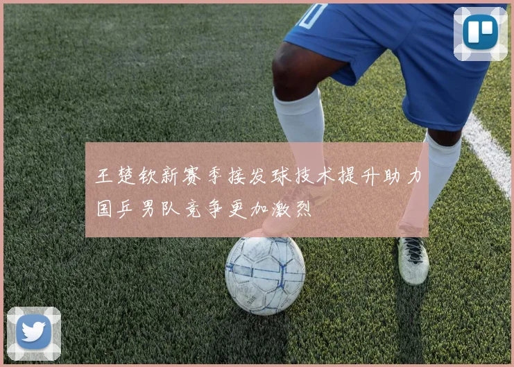 王楚钦新赛季接发球技术提升助力国乒男队竞争更加激烈