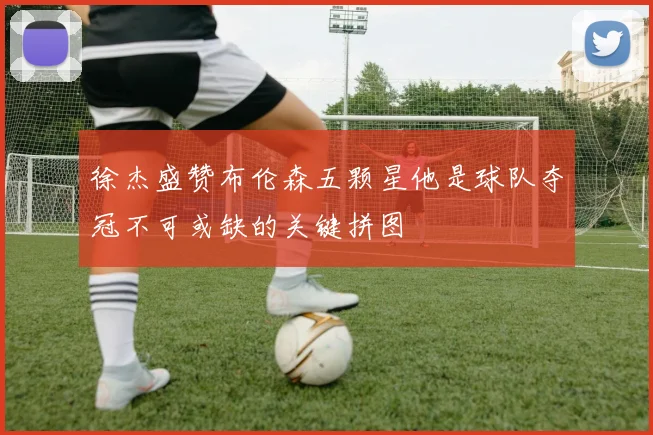 徐杰盛赞布伦森五颗星他是球队夺冠不可或缺的关键拼图