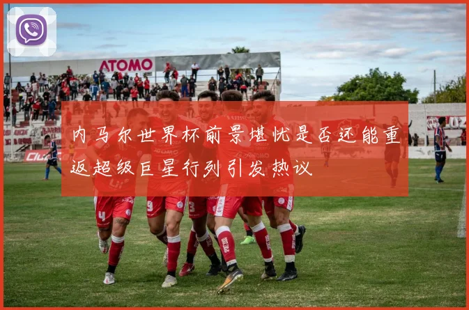 内马尔世界杯前景堪忧是否还能重返超级巨星行列引发热议