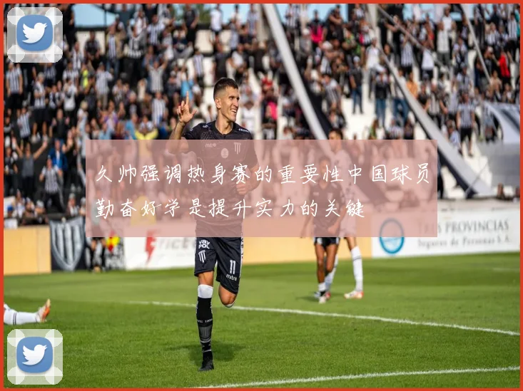 久帅强调热身赛的重要性中国球员勤奋好学是提升实力的关键