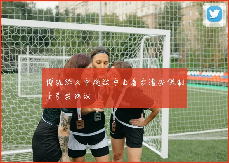 博班怒火中烧欲冲击看台遭安保制止引发热议
