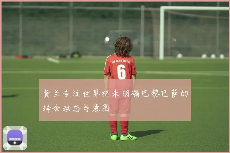 费兰专注世界杯未明确巴黎巴萨的转会动态与意图