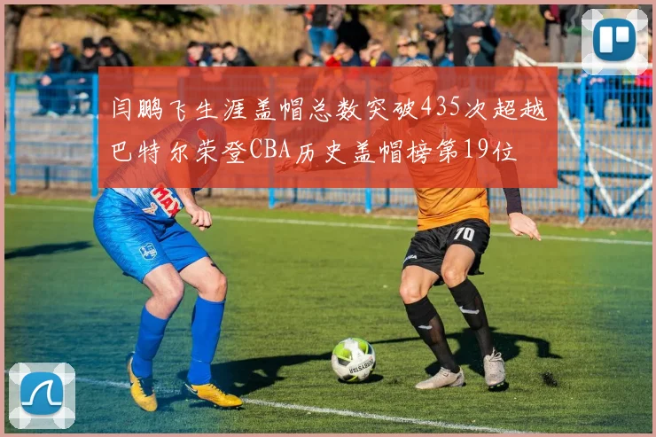 闫鹏飞生涯盖帽总数突破435次超越巴特尔荣登CBA历史盖帽榜第19位