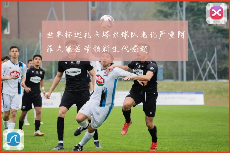 世界杯巡礼卡塔尔球队老化严重阿菲夫能否带领新生代崛起