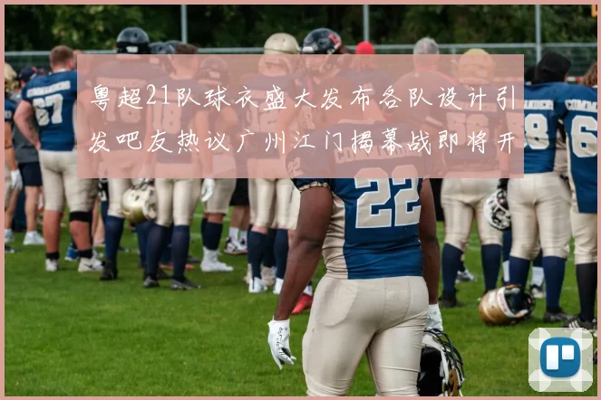 粤超21队球衣盛大发布各队设计引发吧友热议广州江门揭幕战即将开启