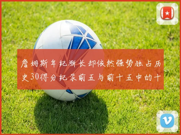 詹姆斯年纪渐长却依然强势独占历史30得分纪录前五与前十五中的十三席