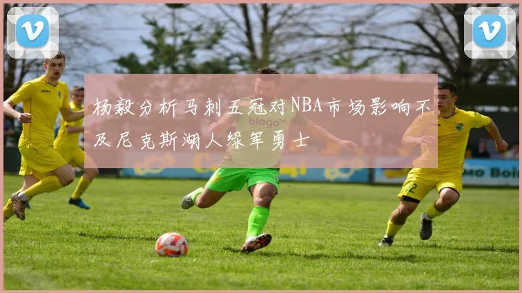 杨毅分析马刺五冠对NBA市场影响不及尼克斯湖人绿军勇士