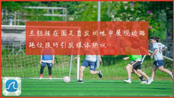 王钰栋在国足首发训练中展现边路跑位技巧引发媒体热议