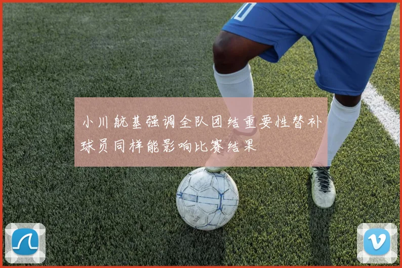 小川航基强调全队团结重要性替补球员同样能影响比赛结果