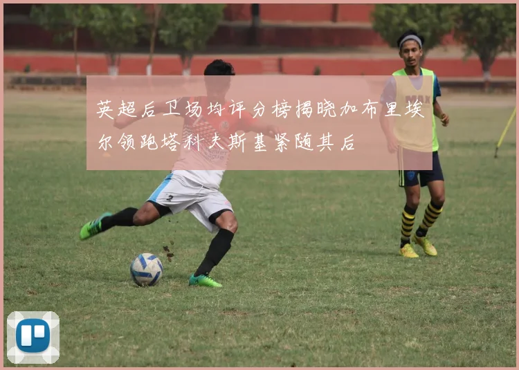 英超后卫场均评分榜揭晓加布里埃尔领跑塔科夫斯基紧随其后