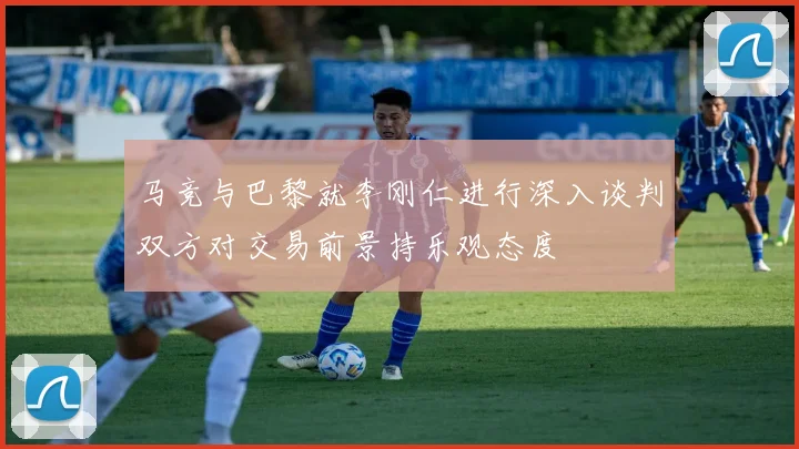 马竞与巴黎就李刚仁进行深入谈判双方对交易前景持乐观态度