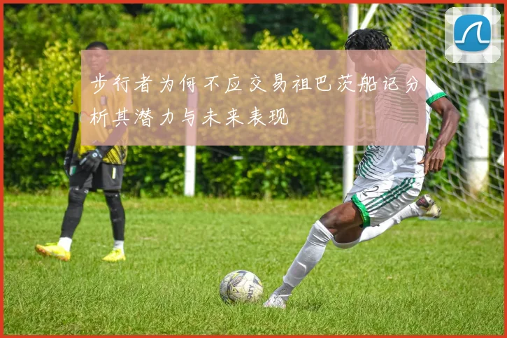 步行者为何不应交易祖巴茨船记分析其潜力与未来表现