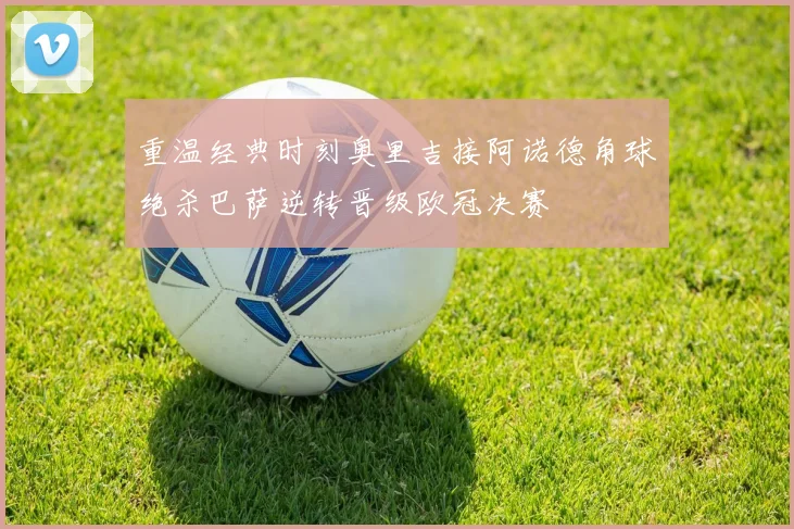 重温经典时刻奥里吉接阿诺德角球绝杀巴萨逆转晋级欧冠决赛