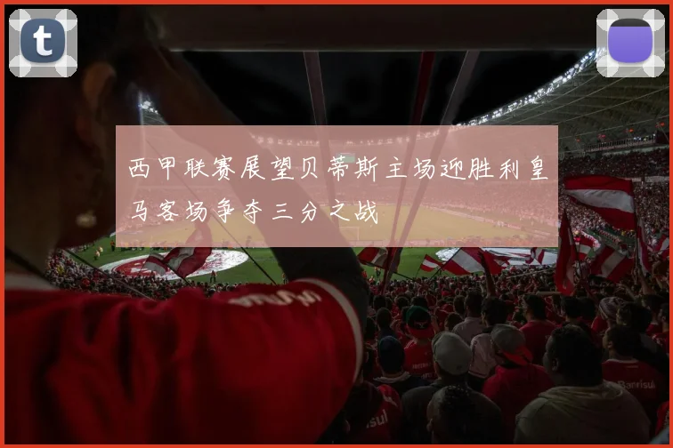 西甲联赛展望贝蒂斯主场迎胜利皇马客场争夺三分之战