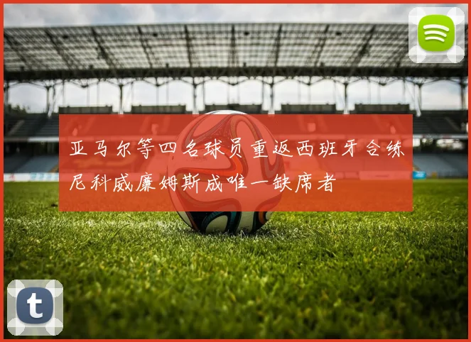 亚马尔等四名球员重返西班牙合练尼科威廉姆斯成唯一缺席者