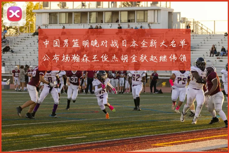 中国男篮明晚对战日本全新大名单公布杨瀚森王俊杰胡金秋赵继伟领衔出战